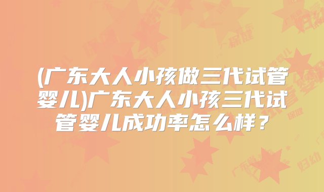 (广东大人小孩做三代试管婴儿)广东大人小孩三代试管婴儿成功率怎么样？