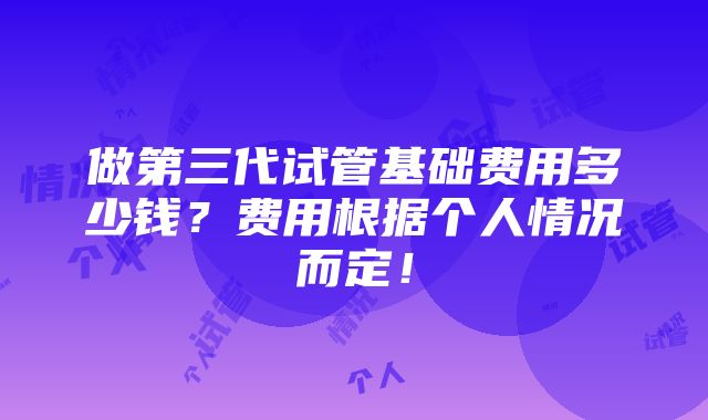 做第三代试管基础费用多少钱？费用根据个人情况而定！