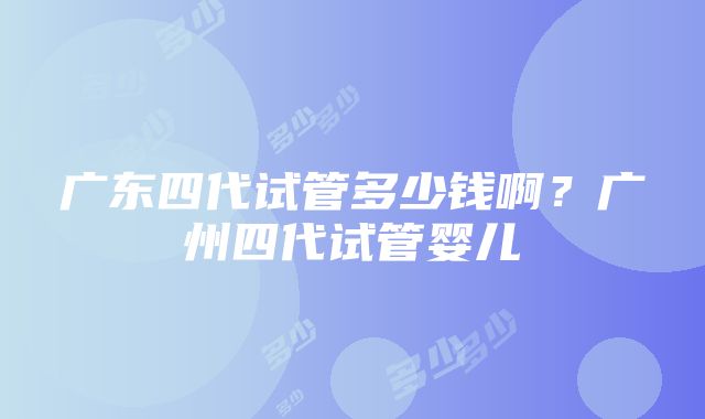 广东四代试管多少钱啊？广州四代试管婴儿