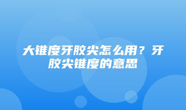 大锥度牙胶尖怎么用？牙胶尖锥度的意思