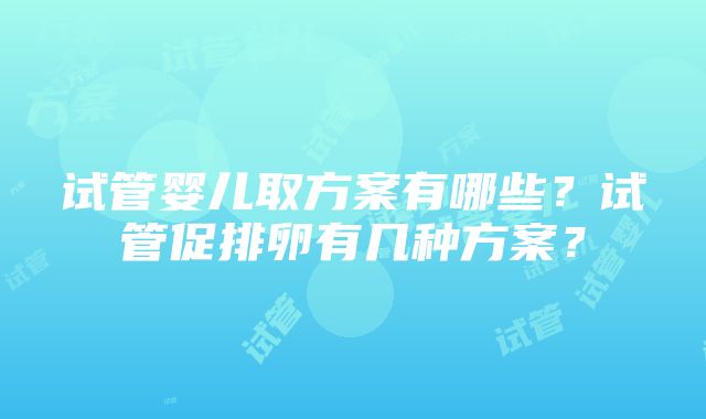 试管婴儿取方案有哪些？试管促排卵有几种方案？