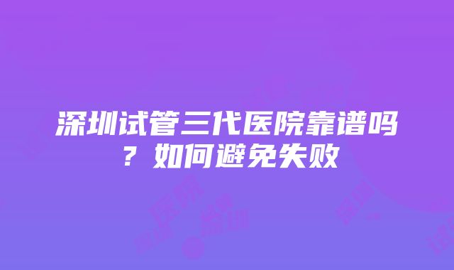 深圳试管三代医院靠谱吗？如何避免失败