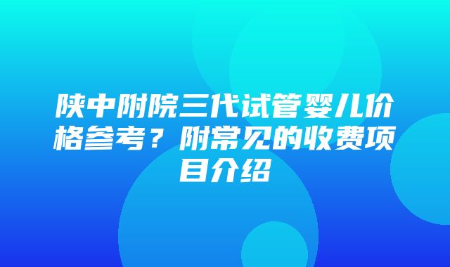 陕中附院三代试管婴儿价格参考？附常见的收费项目介绍