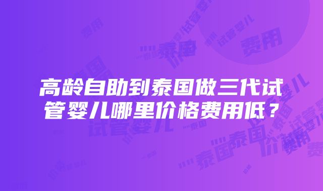 高龄自助到泰国做三代试管婴儿哪里价格费用低？