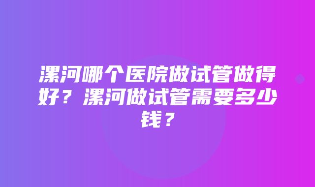 漯河哪个医院做试管做得好？漯河做试管需要多少钱？