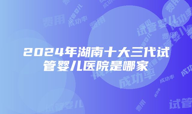 2024年湖南十大三代试管婴儿医院是哪家