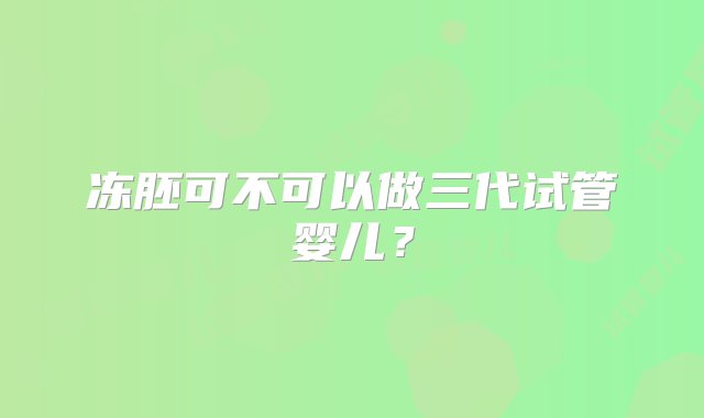 冻胚可不可以做三代试管婴儿？