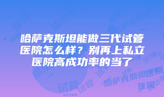 哈萨克斯坦能做三代试管医院怎么样？别再上私立医院高成功率的当了