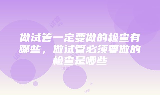 做试管一定要做的检查有哪些，做试管必须要做的检查是哪些