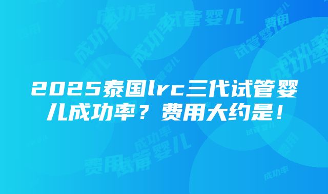 2025泰国lrc三代试管婴儿成功率？费用大约是！