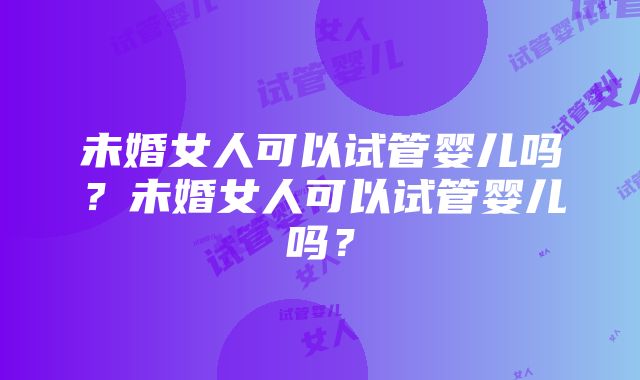 未婚女人可以试管婴儿吗？未婚女人可以试管婴儿吗？