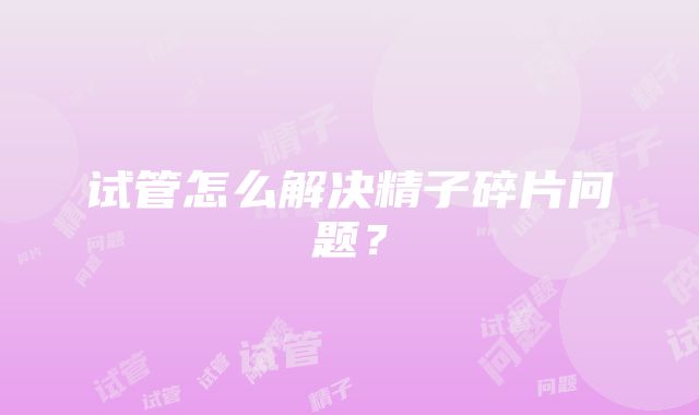 试管怎么解决精子碎片问题？