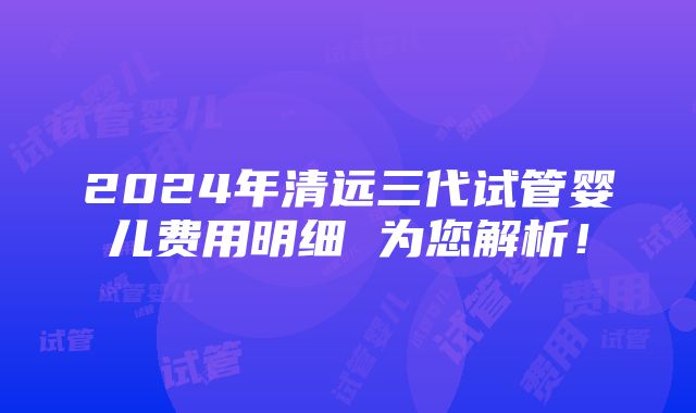 2024年清远三代试管婴儿费用明细 为您解析！