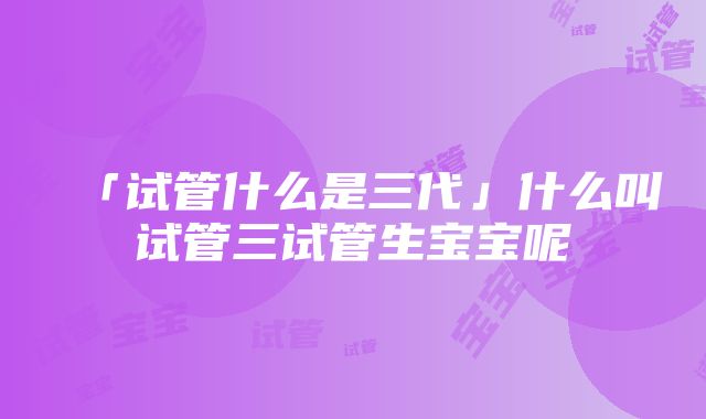 「试管什么是三代」什么叫试管三试管生宝宝呢