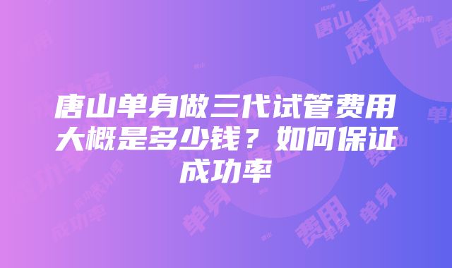 唐山单身做三代试管费用大概是多少钱？如何保证成功率