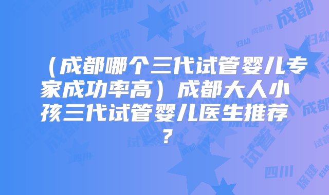 （成都哪个三代试管婴儿专家成功率高）成都大人小孩三代试管婴儿医生推荐？