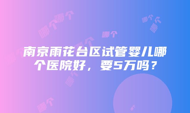 南京雨花台区试管婴儿哪个医院好，要5万吗？