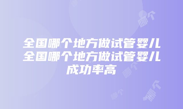 全国哪个地方做试管婴儿全国哪个地方做试管婴儿成功率高