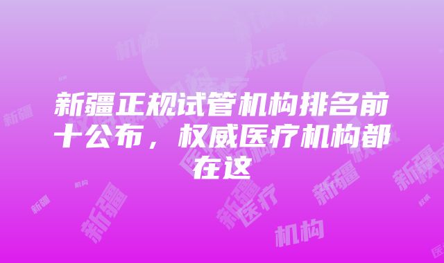 新疆正规试管机构排名前十公布，权威医疗机构都在这