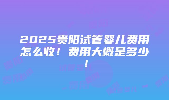 2025贵阳试管婴儿费用怎么收！费用大概是多少！