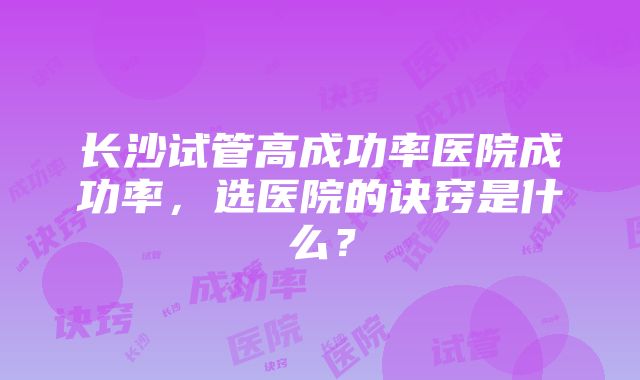 长沙试管高成功率医院成功率，选医院的诀窍是什么？