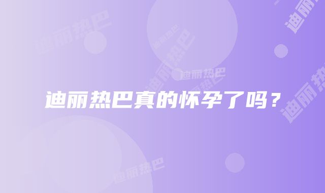 迪丽热巴真的怀孕了吗？