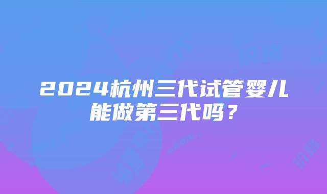 2024杭州三代试管婴儿能做第三代吗？