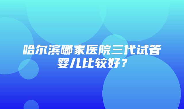 哈尔滨哪家医院三代试管婴儿比较好？