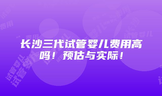 长沙三代试管婴儿费用高吗！预估与实际！