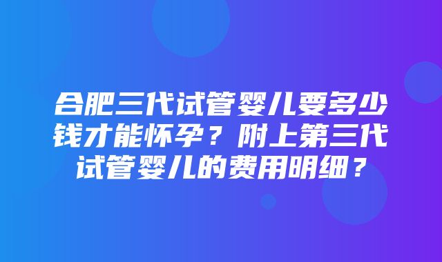 合肥三代试管婴儿要多少钱才能怀孕？附上第三代试管婴儿的费用明细？