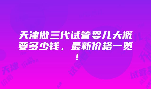 天津做三代试管婴儿大概要多少钱，最新价格一览！