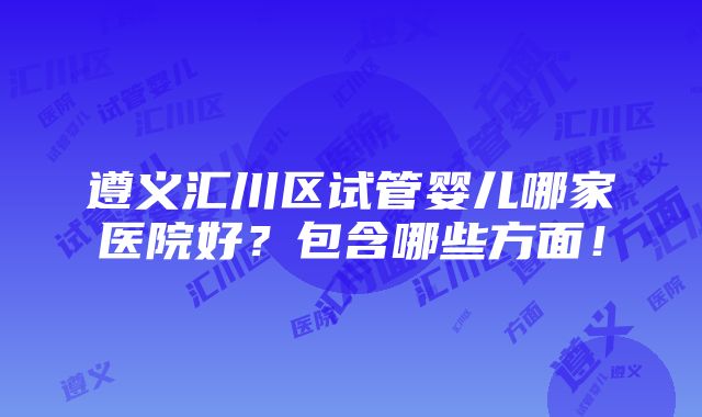 遵义汇川区试管婴儿哪家医院好？包含哪些方面！