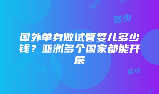 国外单身做试管婴儿多少钱？亚洲多个国家都能开展