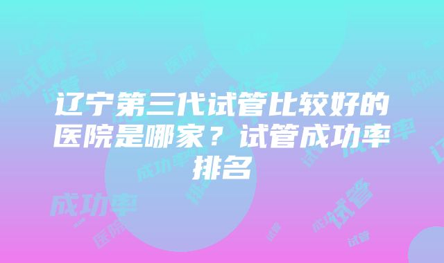 辽宁第三代试管比较好的医院是哪家？试管成功率排名