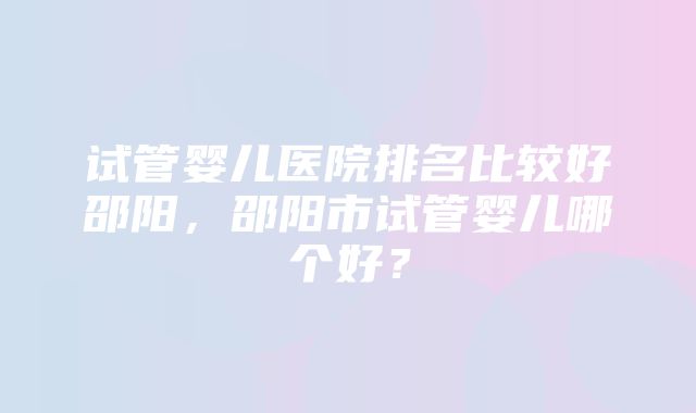 试管婴儿医院排名比较好邵阳，邵阳市试管婴儿哪个好？