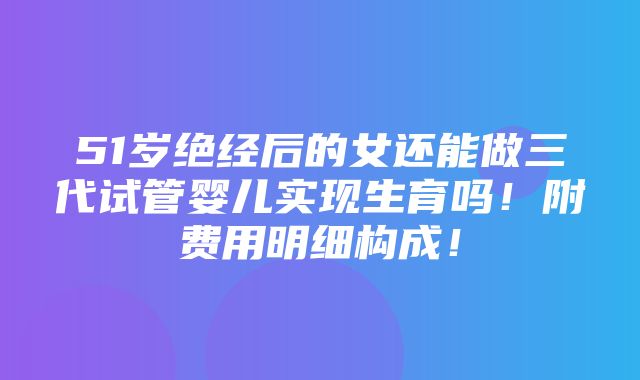 51岁绝经后的女还能做三代试管婴儿实现生育吗！附费用明细构成！