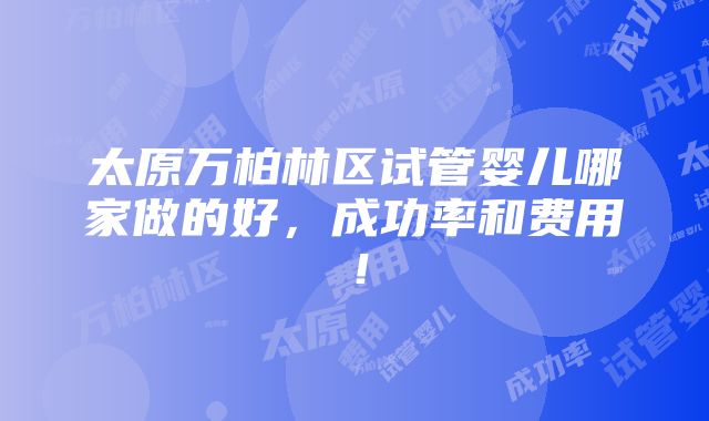 太原万柏林区试管婴儿哪家做的好，成功率和费用！