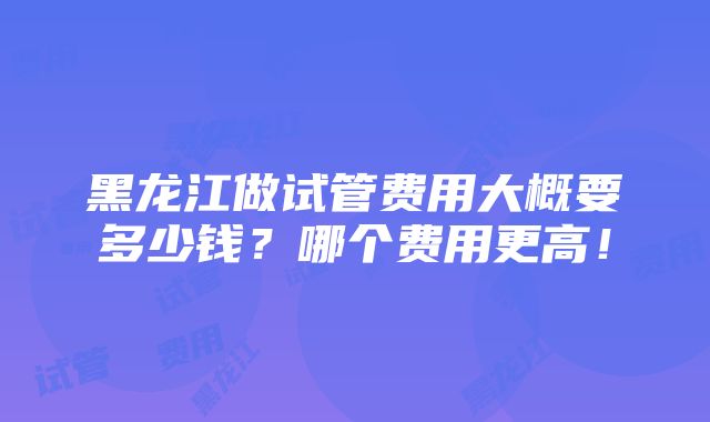 黑龙江做试管费用大概要多少钱？哪个费用更高！