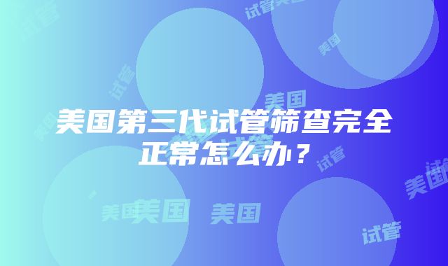 美国第三代试管筛查完全正常怎么办？