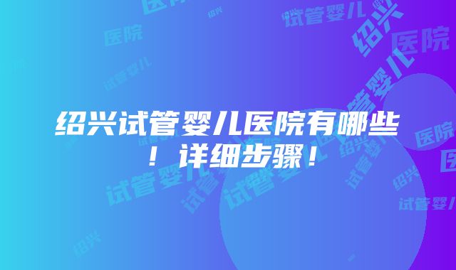 绍兴试管婴儿医院有哪些！详细步骤！