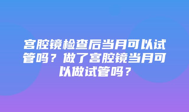 宫腔镜检查后当月可以试管吗？做了宫腔镜当月可以做试管吗？