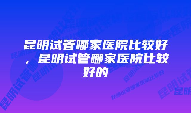 昆明试管哪家医院比较好，昆明试管哪家医院比较好的