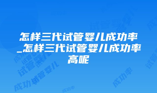 怎样三代试管婴儿成功率_怎样三代试管婴儿成功率高呢