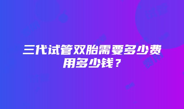 三代试管双胎需要多少费用多少钱？