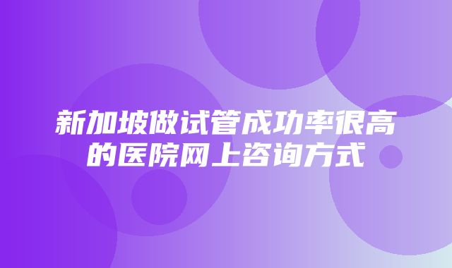 新加坡做试管成功率很高的医院网上咨询方式