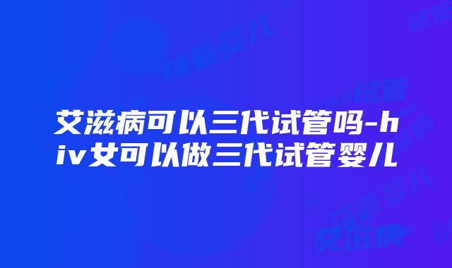 艾滋病可以三代试管吗-hiv女可以做三代试管婴儿