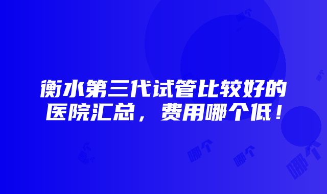 衡水第三代试管比较好的医院汇总，费用哪个低！