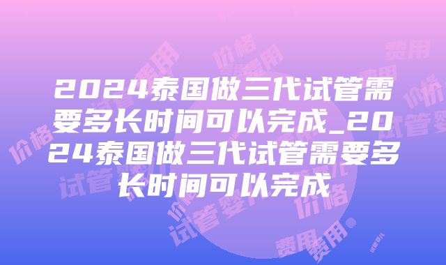 2024泰国做三代试管需要多长时间可以完成_2024泰国做三代试管需要多长时间可以完成