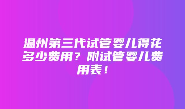 温州第三代试管婴儿得花多少费用？附试管婴儿费用表！