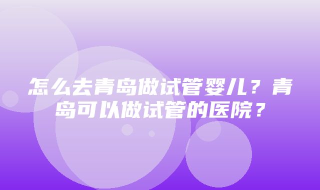 怎么去青岛做试管婴儿？青岛可以做试管的医院？